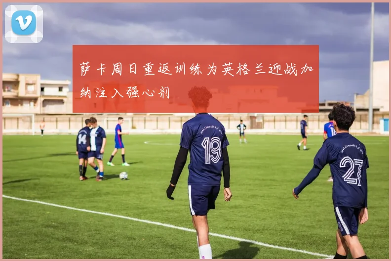 萨卡周日重返训练为英格兰迎战加纳注入强心剂