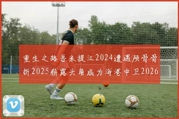 重生之路吾米提江2024遭遇颅骨骨折2025崭露头角成为海港中卫2026冲击U23冠军