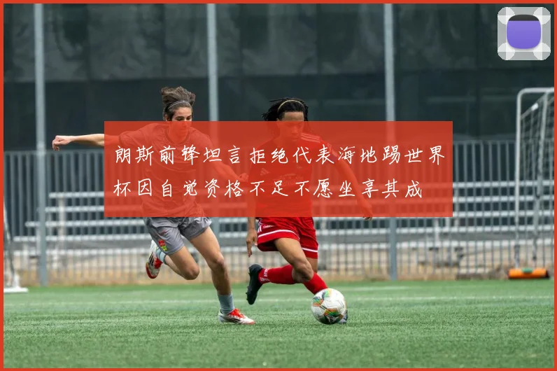 朗斯前锋坦言拒绝代表海地踢世界杯因自觉资格不足不愿坐享其成
