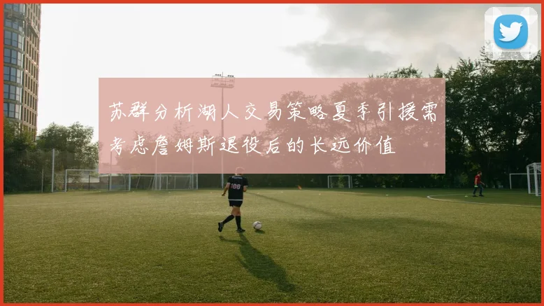 苏群分析湖人交易策略夏季引援需考虑詹姆斯退役后的长远价值