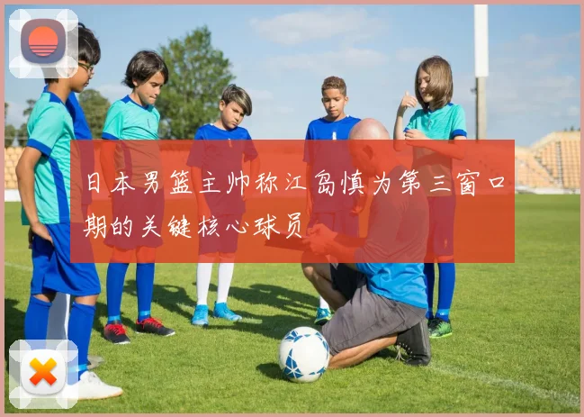 日本男篮主帅称江岛慎为第三窗口期的关键核心球员