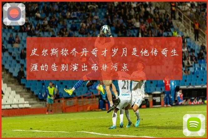 皮尔斯称乔丹奇才岁月是他传奇生涯的告别演出而非污点