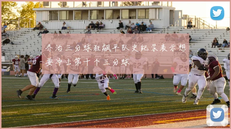 乔治三分球狂飙平队史纪录表示想要冲击第十个三分球