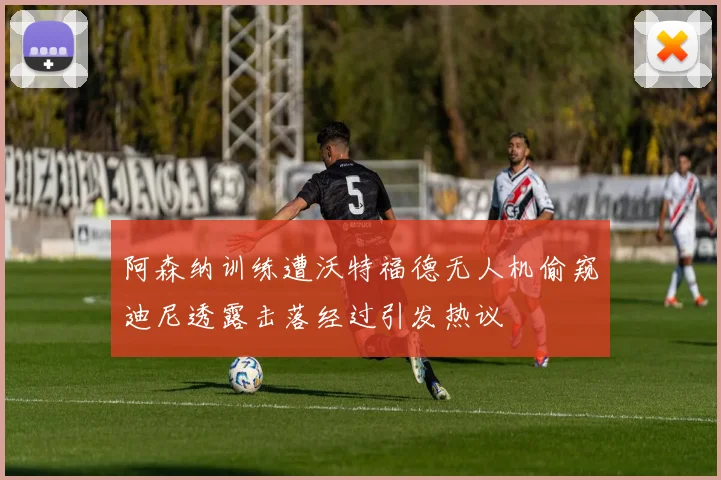 阿森纳训练遭沃特福德无人机偷窥迪尼透露击落经过引发热议