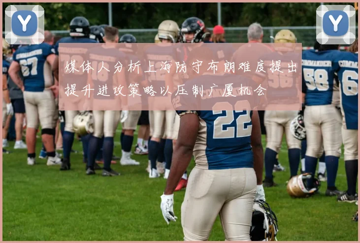媒体人分析上海防守布朗难度提出提升进攻策略以压制广厦机会