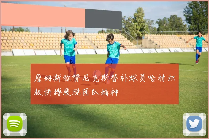 詹姆斯称赞尼克斯替补球员哈特积极拼搏展现团队精神