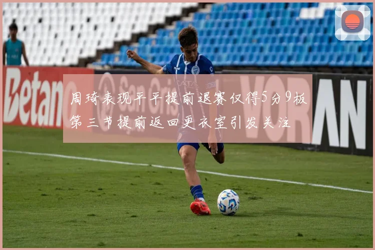 周琦表现平平提前退赛仅得5分9板第三节提前返回更衣室引发关注