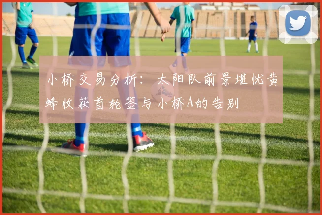小桥交易分析：太阳队前景堪忧黄蜂收获首轮签与小桥A的告别