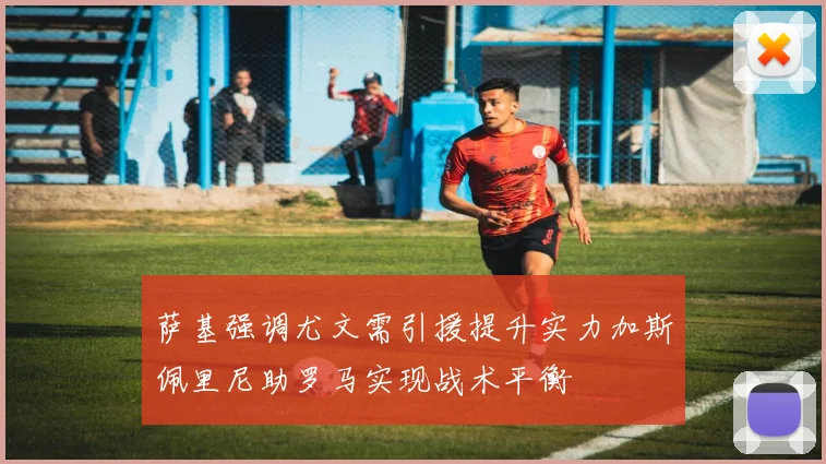 萨基强调尤文需引援提升实力加斯佩里尼助罗马实现战术平衡